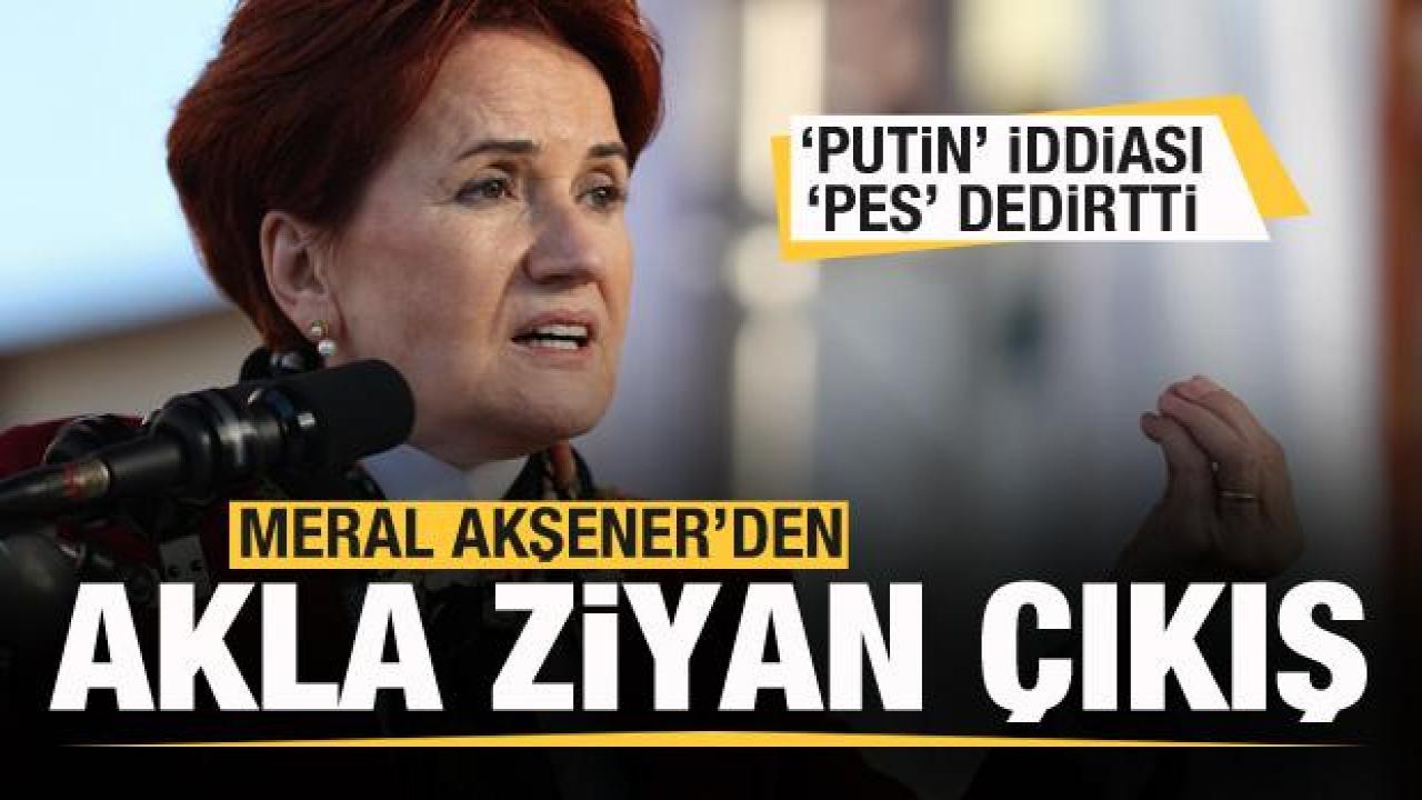 Akşener'den akla ziyan çıkış! Putin iddiası 'Pes' dedirtti